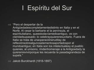 I  Espíritu del Sur“Pero el despertar de la Antigüedadescompletamentedistinto en Italia y en el Norte. Al cesar la barbarie el la península, el espírituitaliano, queestodavíamedioantiguo, ve con claridadsupasado; lo celebrayquiereresucitarlo. Fuera de Italia se trata de unaoperacióneruditay de reflexiónsobrealgunoselementosaportadospor el mundoantiguo; en Italia son los intelectualesy el pueblo quienes, al unísono, rindenhomenaje a la Antigüedady la quierenrevivirporque les recuerda la pasadagrandeza de supaís.” Jakob Burckhardt (1818-1897)