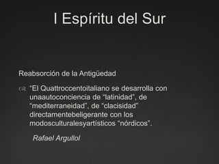 I Espíritu del SurReabsorción de la Antigüedad“El Quattroccentoitaliano se desarrolla con unaautoconciencia de “latinidad”, de “mediterraneidad”, de “clacisidad” directamentebeligerante con los modosculturalesyartísticos “nórdicos”.        Rafael Argullol