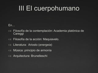 III El cuerpohumanoEn…Filosofía de la contemplación: Academia platónica de CareggiFilosofía de la acción: Maquiavelo.Literatura:  Ariosto (energeia)Música: principio de armoníaArquitectura: Brunelleschi 