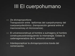 III El cuerpohumanoDe divinaproportioneTransposición entre  lasformas del cuerpohumanoy del cuerpoarquitectónico. (transposición general entre el macrocosmosy el microcosmos).El universoconstruye al hombre a suimageny el hombre construyesusobrassiguiendo la mismaregla. Estaes la cadenageneradora de la: armonía universal.Interésporaplicar la divinaproporcióna través del númeroaúreo.