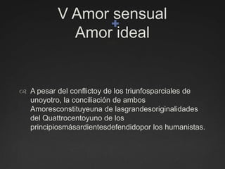 V Amor sensual    Amor idealA pesar del conflictoy de los triunfosparciales de unoyotro, la conciliación de ambos Amoresconstituyeuna de lasgrandesoriginalidades del Quattrocentoyuno de los principiosmásardientesdefendidopor los humanistas.