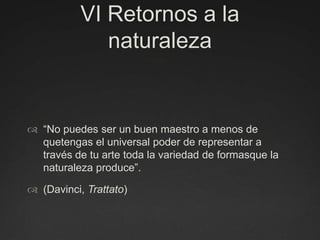 VI Retornos a la naturaleza“No puedes ser un buen maestro a menos de quetengas el universal poder de representar a través de tu arte toda la variedad de formasque la naturaleza produce”. (Davinci, Trattato)