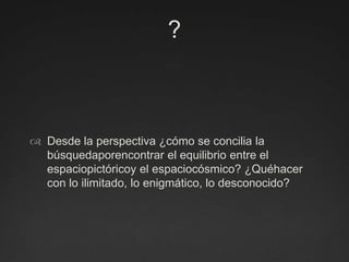 ?Desde la perspectiva ¿cómo se concilia la búsquedaporencontrar el equilibrio entre el espaciopictóricoy el espaciocósmico? ¿Quéhacer con lo ilimitado, lo enigmático, lo desconocido?