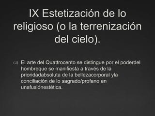 IX Estetización de lo religioso (o la terrenización del cielo).El arte del Quattrocento se distingue por el poderdel hombreque se manifiesta a través de la prioridadabsoluta de la bellezacorporal yla conciliación de lo sagrado/profano en unafusiónestética.