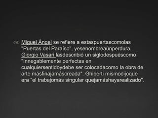 Miguel Ángel se refiere a estaspuertascomolas "Puertas del Paraíso", yesenombreaúnperdura. Giorgio Vasari lasdescribió un siglodespuéscomo "Innegablemente perfectas en cualquiersentidoydebe ser colocadacomo la obra de arte másfinajamáscreada". Ghiberti mismodijoque era "el trabajomás singular quejamáshayarealizado".