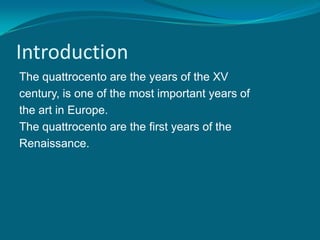 Introduction
The quattrocento are the years of the XV
century, is one of the most important years of
the art in Europe.
The quattrocento are the first years of the
Renaissance.
 