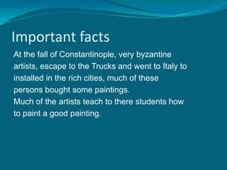 Important facts
At the fall of Constantinople, very byzantine
artists, escape to the Trucks and went to Italy to
installed in the rich cities, much of these
persons bought some paintings.
Much of the artists teach to there students how
to paint a good painting.
 
