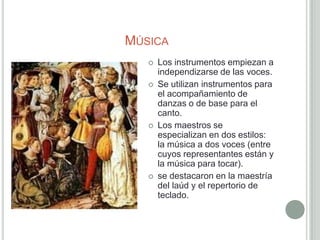 MÚSICA
      Los instrumentos empiezan a
       independizarse de las voces.
      Se utilizan instrumentos para
       el acompañamiento de
       danzas o de base para el
       canto.
      Los maestros se
       especializan en dos estilos:
       la música a dos voces (entre
       cuyos representantes están y
       la música para tocar).
      se destacaron en la maestría
       del laúd y el repertorio de
       teclado.
 