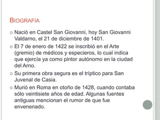 BIOGRAFIA
 Nació en Castel San Giovanni, hoy San Giovanni
  Valdarno, el 21 de diciembre de 1401.
 El 7 de enero de 1422 se inscribió en el Arte
  (gremio) de médicos y especieros, lo cual indica
  que ejercía ya como pintor autónomo en la ciudad
  del Arno.
 Su primera obra segura es el tríptico para San
  Juvenal de Casia.
 Murió en Roma en otoño de 1428, cuando contaba
  sólo veintisiete años de edad. Algunas fuentes
  antiguas mencionan el rumor de que fue
  envenenado.
 