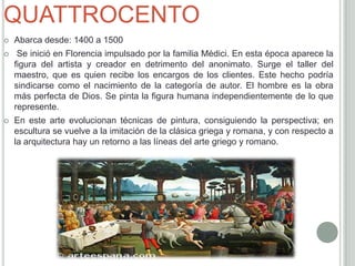QUATTROCENTO
   Abarca desde: 1400 a 1500
    Se inició en Florencia impulsado por la familia Médici. En esta época aparece la
    figura del artista y creador en detrimento del anonimato. Surge el taller del
    maestro, que es quien recibe los encargos de los clientes. Este hecho podría
    sindicarse como el nacimiento de la categoría de autor. El hombre es la obra
    más perfecta de Dios. Se pinta la figura humana independientemente de lo que
    represente.
   En este arte evolucionan técnicas de pintura, consiguiendo la perspectiva; en
    escultura se vuelve a la imitación de la clásica griega y romana, y con respecto a
    la arquitectura hay un retorno a las líneas del arte griego y romano.
 