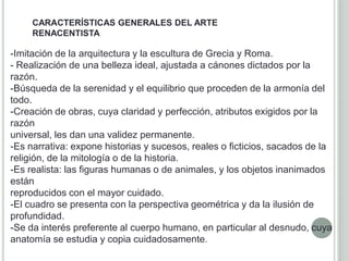 CARACTERÍSTICAS GENERALES DEL ARTE
     RENACENTISTA

-Imitación de la arquitectura y la escultura de Grecia y Roma.
- Realización de una belleza ideal, ajustada a cánones dictados por la
razón.
-Búsqueda de la serenidad y el equilibrio que proceden de la armonía del
todo.
-Creación de obras, cuya claridad y perfección, atributos exigidos por la
razón
universal, les dan una validez permanente.
-Es narrativa: expone historias y sucesos, reales o ficticios, sacados de la
religión, de la mitología o de la historia.
-Es realista: las figuras humanas o de animales, y los objetos inanimados
están
reproducidos con el mayor cuidado.
-El cuadro se presenta con la perspectiva geométrica y da la ilusión de
profundidad.
-Se da interés preferente al cuerpo humano, en particular al desnudo, cuya
anatomía se estudia y copia cuidadosamente.
 
