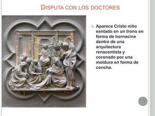 DISPUTA CON LOS DOCTORES

                  Aparece Cristo niño
                   sentado en un trono en
                   forma de hornacina
                   dentro de una
                   arquitectura
                   renacentista y
                   coronado por una
                   moldura en forma de
                   concha.
 