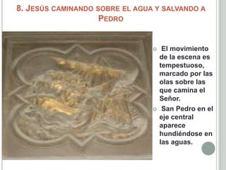 8. JESÚS CAMINANDO SOBRE EL AGUA Y SALVANDO A
                    PEDRO


                                    El movimiento
                                    de la escena es
                                    tempestuoso,
                                    marcado por las
                                    olas sobre las
                                    que camina el
                                    Señor.
                                    San Pedro en el
                                    eje central
                                    aparece
                                    hundiéndose en
                                    las aguas.
 