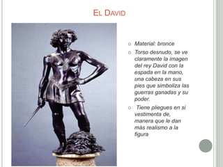 EL DAVID


              Material: bronce
              Torso desnudo, se ve
               claramente la imagen
               del rey David con la
               espada en la mano,
               una cabeza en sus
               pies que simboliza las
               guerras ganadas y su
               poder.
               Tiene pliegues en si
               vestimenta de,
               manera que le dan
               más realismo a la
               figura
 