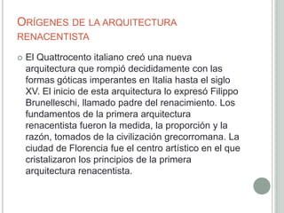ORÍGENES DE LA ARQUITECTURA
RENACENTISTA

   El Quattrocento italiano creó una nueva
    arquitectura que rompió decididamente con las
    formas góticas imperantes en Italia hasta el siglo
    XV. El inicio de esta arquitectura lo expresó Filippo
    Brunelleschi, llamado padre del renacimiento. Los
    fundamentos de la primera arquitectura
    renacentista fueron la medida, la proporción y la
    razón, tomados de la civilización grecorromana. La
    ciudad de Florencia fue el centro artístico en el que
    cristalizaron los principios de la primera
    arquitectura renacentista.
 