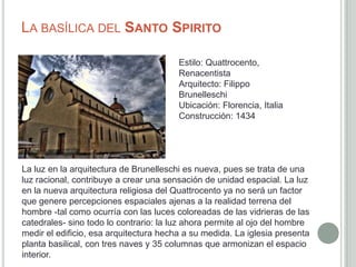 LA BASÍLICA DEL SANTO SPIRITO

                                        Estilo: Quattrocento,
                                        Renacentista
                                        Arquitecto: Filippo
                                        Brunelleschi
                                        Ubicación: Florencia, Italia
                                        Construcción: 1434




La luz en la arquitectura de Brunelleschi es nueva, pues se trata de una
luz racional, contribuye a crear una sensación de unidad espacial. La luz
en la nueva arquitectura religiosa del Quattrocento ya no será un factor
que genere percepciones espaciales ajenas a la realidad terrena del
hombre -tal como ocurría con las luces coloreadas de las vidrieras de las
catedrales- sino todo lo contrario: la luz ahora permite al ojo del hombre
medir el edificio, esa arquitectura hecha a su medida. La iglesia presenta
planta basilical, con tres naves y 35 columnas que armonizan el espacio
interior.
 
