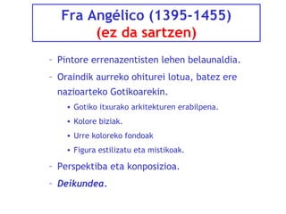 Fra Angélico (1395-1455)
(ez da sartzen)
– Pintore errenazentisten lehen belaunaldia.
– Oraindik aurreko ohiturei lotua, batez ere
nazioarteko Gotikoarekin.
• Gotiko itxurako arkitekturen erabilpena.
• Kolore biziak.
• Urre koloreko fondoak
• Figura estilizatu eta mistikoak.

– Perspektiba eta konposizioa.
– Deikundea.

 