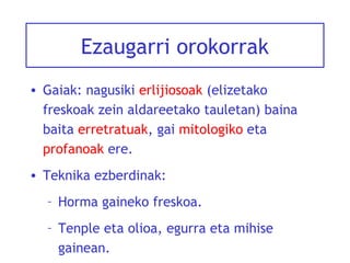 Ezaugarri orokorrak
• Gaiak: nagusiki erlijiosoak (elizetako
freskoak zein aldareetako tauletan) baina
baita erretratuak, gai mitologiko eta
profanoak ere.
• Teknika ezberdinak:
– Horma gaineko freskoa.
– Tenple eta olioa, egurra eta mihise
gainean.

 