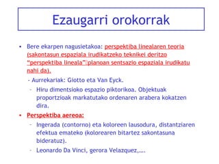 Ezaugarri orokorrak
• Bere ekarpen nagusietakoa: perspektiba linealaren teoria
(sakontasun espaziala irudikatzeko teknikei deritzo
“perspektiba lineala”planoan sentsazio espaziala irudikatu
nahi da).
- Aurrekariak: Giotto eta Van Eyck.
– Hiru dimentsioko espazio piktorikoa. Objektuak
proportzioak markatutako ordenaren arabera kokatzen
dira.
• Perspektiba aereoa:
– Ingerada (contorno) eta koloreen lausodura, distantziaren
efektua emateko (kolorearen bitartez sakontasuna
bideratuz).
– Leonardo Da Vinci, gerora Velazquez,….

 