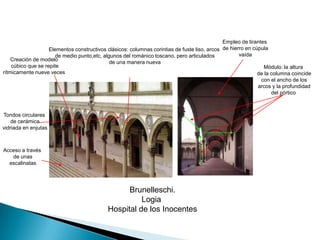 Empleo de tirantes de hierro en cúpula vaídaElementos constructivos clásicos: columnas corintias de fuste liso, arcos de medio punto,etc, algunos del románico toscano, pero articulados de una manera nuevaCreación de modelo cúbico que se repiterítmicamente nueve vecesMódulo: la altura de la columna coincide con el ancho de los arcos y la profundidad del pórtico Tondos circulares de cerámica vidriada en enjutasAcceso a través de unas escalinatasBrunelleschi.Logia Hospital de los Inocentes