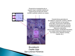 Proyección en perspectiva de un espacio mayor cuadrado cubierto por cúpula al que se abre otro menor también cuadrado cubierto con cúpula Características generales de Brunelleschi: proporción, simetría, relación armónica del todo con las partes y entre ellas, proporciones matemáticas empleando la escala humana, armonía, contraste cromático entre paramentos (blancos) y elementos estructurales (grises), simplicidad decorativa, luz unitaria, elementos clásicos (arcos de medio punto, pilastras corintias,cúpulas, etc.),BrunelleschiCapilla ViejaSan Lorenzo Florencia