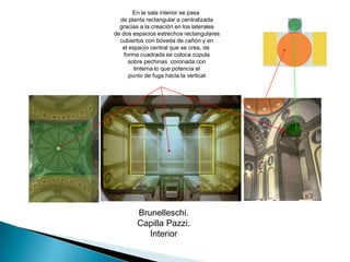 En la sala interior se pasa de planta rectangular a centralizada gracias a la creación en los laterales de dos espacios estrechos rectangulares cubiertos con bóveda de cañón y enel espacio central que se crea, de forma cuadrada se coloca cúpula sobre pechinas  coronada con linterna lo que potencia el punto de fuga hacia la verticalBrunelleschi.Capilla Pazzi.Interior