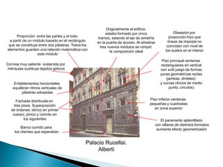 Originalmente el edificio estaba formado por cinco tramos, estando el eje de simetría en la puerta de acceso. Al añadirse tres nuevos módulos se rompió  la composición idealObsesión por proporción hizo que líneas de imposta no coincidan con nivel de los suelos en el interiorProporción  entre las partes y el todo a partir de un módulo basado en el rectángulo que se constituye entre dos pilastras. Todos los elementos guardan una relación matemática con este móduloPiso principal ventanas rectangulares en vertical con sutil juego de formas puras geométricas rectas(jambas, dinteles) y curvas (Arcos de medio punto, círculos)Cornisa muy saliente  sostenida por ménsulas sustituye tejados góticosEntablamentos horizontales equilibran ritmos verticales de pilastras adosadasPiso inferior ventanas pequeñas y cuadradas en zona superiorFachada distribuida en tres pisos. Superposición de órdenes: dórico en primer cuerpo, jónico y corintio en los siguientesEl paramento aplantillado con sillares de distintos formatos aumenta efecto geometrizador Banco corrido para los clientes que esperabanPalacio Rucellai.Alberti