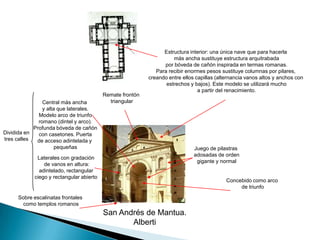 Estructura interior: una única nave que para hacerla más ancha sustituye estructura arquitrabada por bóveda de cañón inspirada en termas romanas.Para recibir enormes pesos sustituye columnas por pilares,creando entre ellos capillas (alternancia vanos altos y anchos con estrechos y bajos). Este modelo se utilizará mucho a partir del renacimiento.Remate frontón triangularCentral más ancha y alta que laterales. Modelo arco de triunfo romano (dintel y arco). Profunda bóveda de cañón con casetones. Puertade acceso adintelada y pequeñasDividida entres callesJuego de pilastras adosadas de orden gigante y normalLaterales con gradación de vanos en altura: adintelado, rectangular ciego y rectangular abiertoConcebido como arco de triunfoSobre escalinatas frontales como templos romanosSan Andrés de Mantua.Alberti
