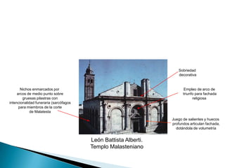 Sobriedad decorativaEmpleo de arco de triunfo para fachadareligiosaNichos enmarcados por arcos de medio punto sobre gruesas pilastras con intencionalidad funeraria (sarcófagos para miembros de la corte de MalatestaJuego de salientes y huecos profundos articulan fachada, dotándola de volumetríaLeón Battista Alberti.Templo Malasteniano