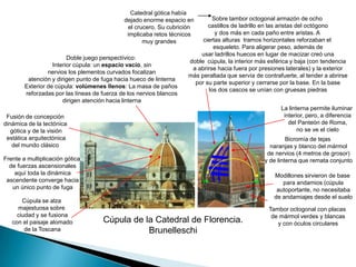 Catedral gótica había dejado enorme espacio en el crucero. Su cubrición implicaba retos técnicos muy grandesSobre tambor octogonal armazón de ocho castillos de ladrillo en las aristas del octógono y dos más en cada paño entre aristas. A ciertas alturas  tramos horizontales reforzaban el esqueleto. Para aligerar peso, además de usar ladrillos huecos en lugar de macizar creó una doble  cúpula, la interior más esférica y baja (con tendencia a abrirse hacia fuera por presiones laterales) y la exterior más peraltada que servía de contrafuerte, al tender a abrirse por su parte superior y cerrarse por la base. En la base los dos cascos se unían con gruesas piedrasDoble juego perspectívico: Interior cúpula: un espacio vacío, sin nervios los plementos curvados focalizan atención y dirigen punto de fuga hacia hueco de linternaExterior de cúpula: volúmenes llenos: La masa de paños reforzadas por las líneas de fuerza de los nervios blancos dirigen atención hacia linternaLa linterna permite iluminar interior, pero, a diferencia del Panteón de Roma, no se ve el cieloFusión de concepcióndinámica de la tectónica gótica y de la visión estática arquitectónicadel mundo clásicoBicromía de tejas naranjas y blanco del mármol de nervios (4 metros de grosor) y de linterna que remata conjuntoFrente a multiplicación gótica de fuerzas ascensionales aquí toda la dinámica ascendente converge hacia un único punto de fugaModillones sirvieron de base para andamios (cúpula autoportante, no necesitaba de andamiajes desde el sueloCúpula se alzamajestuosa sobre ciudad y se fusiona con el paisaje alomado de la ToscanaTambor octogonal con placas de mármol verdes y blancas y con óculos circularesCúpula de la Catedral de Florencia.Brunelleschi