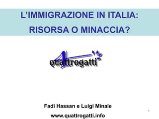 L’IMMIGRAZIONE IN ITALIA:
 RISORSA O MINACCIA?




    Fadi Hassan e Luigi Minale
                                 1

      www.quattrogatti.info
 