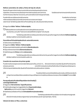 Relleno automático de celdas y fichas de hoja de cálculo
QuattroPropermiteintroducirautomáticamenteetiquetasyfunciones
repetidas.Unavezreconocidaslasprimerasletrasolasecuenciainicial, losdatosseinsertanautomáticamente.
Conformeseescribenlas funciones,semuestralafunciónmásaproximada.
Puederellenarceldasautomáticamente. Puedeahorrartiempo
rellenandolasceldasautomáticamenteconunasecuenciaque comienceconun
valorinicial.Tambiénpuederellenarfichasdehoja de cálculoautomáticamente.
3 HagaclicenEditar`Relleno`Rellenorápido.
Sideseaobtenerunalistadevaloresinicialesydelassecuencias
resultantes,consulte“ValoresinicialesdeRellenorápido”enla Ayuda
Tambiénpuederellenarceldasautomáticamente;paraello,hagaclicenelbotónRellenorápido
delabarradeherramientasdelcuaderno.
Pararellenarfichasdehojadecálculo automáticamente
1 Seleccioneunaceldavacía.
2 HagaclicenEditar`Relleno`Rellenorápido.
3 ElijaunaseriedelistasdelcuadrodelistaNombredeserie.
4 ElijaunelementoenlalistaElementosdeserie.
5 HabilitelaopciónFichaseneláreaLlenarcomo.
Tambiénpuederellenarceldasautomáticamente;paraello,hagaclicenelbotónRellenorápido
delabarradeherramientasdelcuaderno.
Creación de ecuaciones de primer grado
Puedenrealizarseoperacionesmatemáticassencillas,como1+1, directamenteenunacelda.QuattroProinterpreta
estasecuaciones comofórmulasylasresaltaañadiendountriánguloazulalaesquina
inferiorizquierdadelacelda.QuattroProtambiéncalculalosvalores totales.
Puedetambiénsumareltotaldelosvaloresdeunafilahaciendoclic
enlaprimeraceldaenblancoaladerechayunafilaporencimadelasceldasasumaryescribiendototal.PresioneIntr
o.
ParaqueQuattroProidentifiquelabarrainclinada(/)
comosignodedivisión
1 HagaclicenHerramientas`Especificaciones.
2 Enlalistadecategorías,hagadobleclicenEspaciosdetrabajo,
Aplicacióny,acontinuación,hagaclicenGeneral.
3 HabilitelacasilladeverificaciónEntradadefórmulamatemática.
Tambiénpuedeidentificarselabarrainclinadacomosignode
divisiónintroduciendounsignomás(+)antesdelaecuación (porejemplo,+4/12).
Cálculo de datos en filas y columnas
 