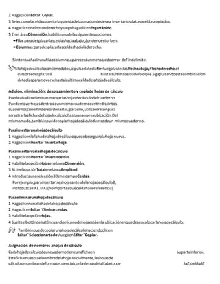 2 HagaclicenEditar`Copiar.
3 Seleccionelaceldasuperiorizquierdadelazonadondedesea insertarlosdatosoceldascopiados.
4 HagaclicconelbotónderechoyluegohagaclicenPegarrápido.
5 Enel áreaDimensión,habiliteunadelassiguientesopciones:
•Filas:paradesplazarlasceldashaciaabajo,dondenoestorben.
•Columnas:paradesplazarlasceldashacialaderecha.
Siintentaañadirunafilaocolumna,apareceráunmensajedeerror deFindelímite.
Silahojadecálculocontienedatos,alpulsarlateclaFinyluegolasteclasFlechaabajoyFlechaderecha,el
cursorsedesplazará hastalaúltimaceldadelbloque.Sigapulsandoestacombinación
deteclasparamoversehastalaúltimaceldadelahojadecálculo.
Adición, eliminación, desplazamiento y copiade hojas de cálculo
Puedeañadiroeliminarunaovariashojasdecálculodelcuaderno.
Puedemoverhojasdentrodeunmismocuadernooentredistintos
cuadernosconelfindereordenarlas;paraello,utiliceelratónpara
arrastrarlasfichasdehojadecálculohastaunanuevaubicación.Del
mismomodo,tambiénpuedecopiarhojadecálculodentrodeun mismocuaderno.
Parainsertarunahojadecálculo
1 Hagaclicenlafichadelahojadecálculoquedebeseguiralahoja nueva.
2 HagaclicenInsertar`Insertarhoja.
Parainsertarvariashojasdecálculo
1 HagaclicenInsertar`Insertarceldas.
2 HabilitelaopciónHojaseneláreaDimensión.
3 ActivelaopciónTotaleneláreaAmplitud.
4 Introduzcaunaselección3DenelcampoCeldas.
Porejemplo,parainsertartreshojasantesdelahojadecálculoB,
introduzcaB:A3..D:A3(noimportaaquéceldahacereferencia).
Paraeliminarunahojadecálculo
1 Hagaclicenunafichadelahojadecálculo.
2 HagaclicenEditar`Eliminarceldas.
3 HabilitelaopciónHojas.
4 Suelteelbotóndelratóncuandoeliconodehojaestéenla ubicaciónenquedeseacolocarlahojadecálculo.
Tambiénpuedecopiarunahojadecálculohaciendoclicen
Editar`SeleccionartodoyluegoenEditar`Copiar.
Asignación de nombres ahojas de cálculo
Cadahojadecálculodeuncuadernotieneunafichaen suparteinferior.
Estafichamuestraelnombredelahoja.Inicialmente,lashojasde
cálculosenombrandeformasecuencialconlasletrasdelalfabeto,de AaZ,deAAaAZ
 