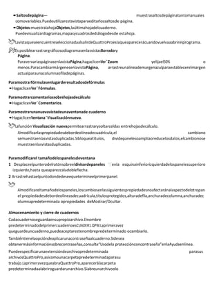 •Saltosdepágina— muestrasaltosdepáginatantomanuales
comovariables.Puedeutilizarestavistaparaeditarlossaltosde página.
•Objetos:muestralahojaObjetos,laúltimahojadelcuaderno.
Puedevisualizardiagramas,mapasycuadrosdediálogodesde estahoja.
LavistaqueseencuentreseleccionadaalsalirdeQuattroProeslaqueaparecerácuandovuelvaaabrirelprograma.
Es posiblearrastrargráficosodiagramasenlasvistasBorradory
Página.
ParavervariaspáginasenlavistaPágina,hagaclicenVer`Zoom yelijael50% o
menos.ParacambiarmárgenesenlavistaPágina, arrastreunalíneademargenazulparaestablecerelmargen
actualparaunacolumnaofiladepáginas.
Paramostrarfórmulasenlugarderesultadosdefórmulas
•HagaclicenVer`Fórmulas.
Paramostrarcomentariossobrehojasdecálculo
•HagaclicenVer`Comentarios.
Paramostrarunanuevavistadeunaventanade cuaderno
•HagaclicenVentana`Visualizaciónnueva.
Lafunción Visualización nuevapermitearrastrarysoltarceldas entrehojasdecálculo.
Almodificarlaspropiedadesdebordeolíneadecuadrícula,el cambiono
semuestraenlasvistasduplicadas.Sibloqueatítulos, dividepanelesoamplíaoreducelosdatos,elcambionose
muestraenlasvistasduplicadas.
Paramodificarel tamañodelospanelesdeventana
1 Desplaceelpunterodelratónsobreeldivisordepaneles enla esquinainferiorizquierdadelospanelessuperioro
izquierdo,hasta queaparezcaladobleflecha.
2 Arrastrehastaelpuntodondedeseequetermineelprimerpanel.
Almodificareltamañodelospaneles,loscambiosenlassiguientespropiedadesnoafectaránalaspectodelotropan
el:propiedadesdebordeolíneasdecuadrícula,títulosprotegidos,alturadefila,anchuradecolumna,anchuradec
olumnapredeterminada opropiedades deMostrar/Ocultar.
Almacenamiento y cierre de cuadernos
Cadacuadernoseguardaensupropioarchivo.Elnombre
predeterminadodelprimercuadernoesCUADER1.QPW.Laprimeravez
queguardeuncuaderno,puedeaceptarestenombrepredeterminado ocambiarlo.
Tambiéntienelaopcióndeaplicarunacontraseñaalcuaderno.Sidesea
obtenermásinformaciónsobrecontraseñas,consulte“Usodela protecciónconcontraseña”enlaAyudaenlínea.
Puedeespecificarunaextensióndearchivopredeterminada parasus
archivosQuattroPro,asícomounacarpetapredeterminadaparasu
trabajo.LaprimeravezqueabraQuattroPro,aparecerálacarpeta
predeterminadaalabriroguardarunarchivo.Siabreunarchivoolo
 
