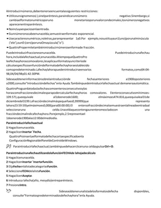 Alintroducirnúmeros,debentenerseencuentalassiguientes restricciones:
•Utiliceunsignomenos(-),sinelparéntesis,paraindicarunnúmero negativo.Sinembargo,si
cambiaelformatonuméricoporuno monetariooporunvalorcondecimales,losnúmerosnegativos
aparecenentreparéntesis.
•Noincluyaespaciosenlaentrada.
•Siunnúmeronocabeenunacelda,semuestraenformato exponencial.
•Usecaracteresnuméricos,noletras,pararepresentar 1y0.Por ejemplo,nosustituyaun1(uno)porunalminúscula
("ele"),oun0 (cero)porunaOmayúscula("o").
•QuattroPropermitetambiénintroducirnúmerosenformade fracción.
Puedeintroducirfraccionesenunacelda. Puedeintroducirunafechau
hora,incluidalafechaactual,enunacelda.AltiempoqueQuattroPro
leefechasyhorascomovalores,lesaplicaunformatoyuncriteriode
cálculoespecíficosenfuncióndelformatodefechayhoraestablecido
comopredeterminado.Lafechaylahorapuedenintroducirseenvarios formatos,como04-04-
98,04/04/98y01:42:30PM.
Sideseaobtenerinformaciónsobrelaintroducciónde fechasanteriores a1900oposteriores
a2000,consulte“Introduccióndefechas”enla Ayuda.Tambiénpuedeintroducirlafechaactual demaneraautomática.
QuattroProguardatodaslasfechascomoenterosconsecutivosylas
horascomofraccionesdecimalesparapodercalcularfechasyhoras comovalores. Elenteroconsecutivomínimoes-
109.571,queequivale al1deenerode1600; elmáximoes474.816,queequivaleal31de
diciembredel3199.Lafraccióndecimalmáspequeñaes0,99999(que representa
lahora23:59:59)yelmáximoes0,000(para00:00:00).El enteroofraccióndecimalsemuestraenlalíneadeentradaal
seleccionaruna celda.Unaceldaquecontengaunenteromezcladocon una
fraccióndecimalindicafechayhora.Porejemplo,2.5representael
1deenerode1900alas12:00delmediodía.
Paraintroducirlafechaactual
1 Hagaclicenunacelda.
2 HagaclicenInsertar`Fecha.
QuattroProinsertaelformatodefechacortaespecificadoenla
ConfiguraciónRegionaldelPaneldeControldeWindows.
Paraintroducirlafechaactual,tambiénpuedehacerclicenuna celdaypulsarCtrl+D.
ParaintroducirunafechautilizandolafunciónFECHAde lahojadecálculo
1 Hagaclicenunacelda.
2 HagaclicenInsertar`Insertarfunción.
3 ElijaFechaenlalistadecategoríasFunción.
4 SeleccioneFECHAdelalistaFunción.
5 HagaclicenAceptar.
6 Introduzca lafecha(año, mesydía)entreparéntesis.
7 PresioneIntro.
Sideseaobtenerunalistadelosformatosdefecha disponibles,
consulte“Formatospredeterminadosdefechayhora”enla Ayuda.
 