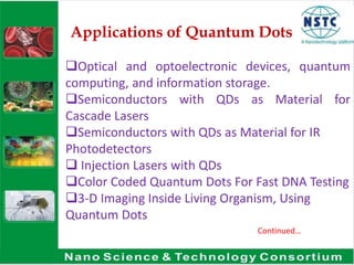 Applications of Quantum Dots
Optical and optoelectronic devices, quantum
computing, and information storage.
Semiconductors with QDs as Material for
Cascade Lasers
Semiconductors with QDs as Material for IR
Photodetectors
 Injection Lasers with QDs
Color Coded Quantum Dots For Fast DNA Testing
3-D Imaging Inside Living Organism, Using
Quantum Dots
Continued…
 
