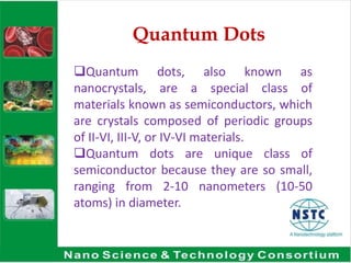 Quantum Dots
Quantum dots, also known as
nanocrystals, are a special class of
materials known as semiconductors, which
are crystals composed of periodic groups
of II-VI, III-V, or IV-VI materials.
Quantum dots are unique class of
semiconductor because they are so small,
ranging from 2-10 nanometers (10-50
atoms) in diameter.
 