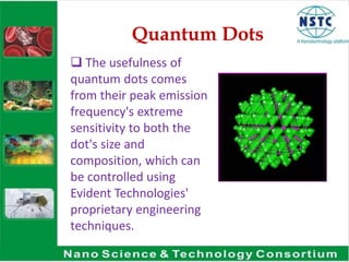 Quantum Dots
 The usefulness of
quantum dots comes
from their peak emission
frequency's extreme
sensitivity to both the
dot's size and
composition, which can
be controlled using
Evident Technologies'
proprietary engineering
techniques.
 