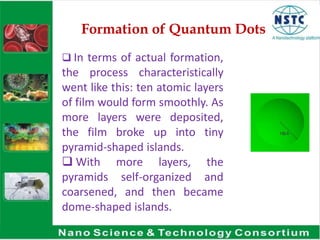 Formation of Quantum Dots
 In terms of actual formation,
the process characteristically
went like this: ten atomic layers
of film would form smoothly. As
more layers were deposited,
the film broke up into tiny
pyramid-shaped islands.
 With more layers, the
pyramids self-organized and
coarsened, and then became
dome-shaped islands.
 