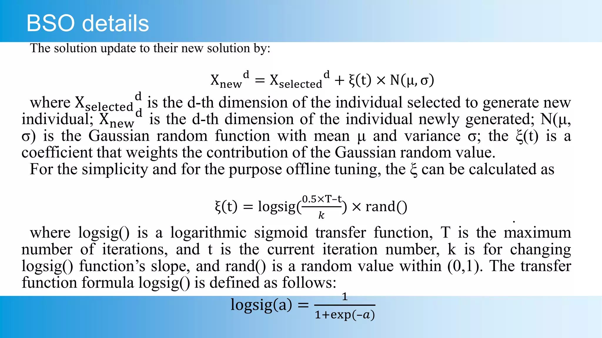 BSO details
The solution update to their new solution by:
Xnew
d
= Xselected
d
+ ξ t × N μ, σ
where Xselected
d
is the d-th dimension of the individual selected to generate new
individual; Xnew
d
is the d-th dimension of the individual newly generated; N(μ,
σ) is the Gaussian random function with mean μ and variance σ; the ξ(t) is a
coefficient that weights the contribution of the Gaussian random value.
For the simplicity and for the purpose offline tuning, the ξ can be calculated as
ξ t = logsig(
0.5×T–t
𝑘
) × rand()
.
where logsig() is a logarithmic sigmoid transfer function, T is the maximum
number of iterations, and t is the current iteration number, k is for changing
logsig() function’s slope, and rand() is a random value within (0,1). The transfer
function formula logsig() is defined as follows:
logsig a =
1
1+exp(–𝑎)
 