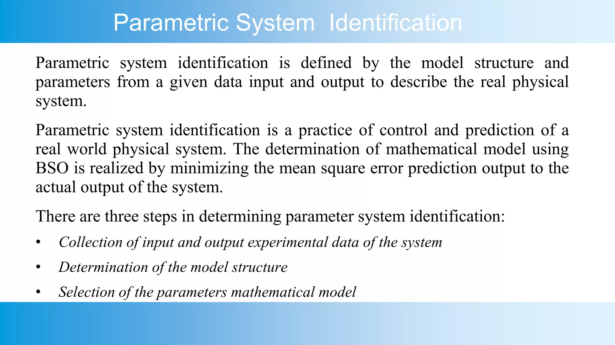 Parametric System Identification
Parametric system identification is defined by the model structure and
parameters from a given data input and output to describe the real physical
system.
Parametric system identification is a practice of control and prediction of a
real world physical system. The determination of mathematical model using
BSO is realized by minimizing the mean square error prediction output to the
actual output of the system.
There are three steps in determining parameter system identification:
• Collection of input and output experimental data of the system
• Determination of the model structure
• Selection of the parameters mathematical model
 