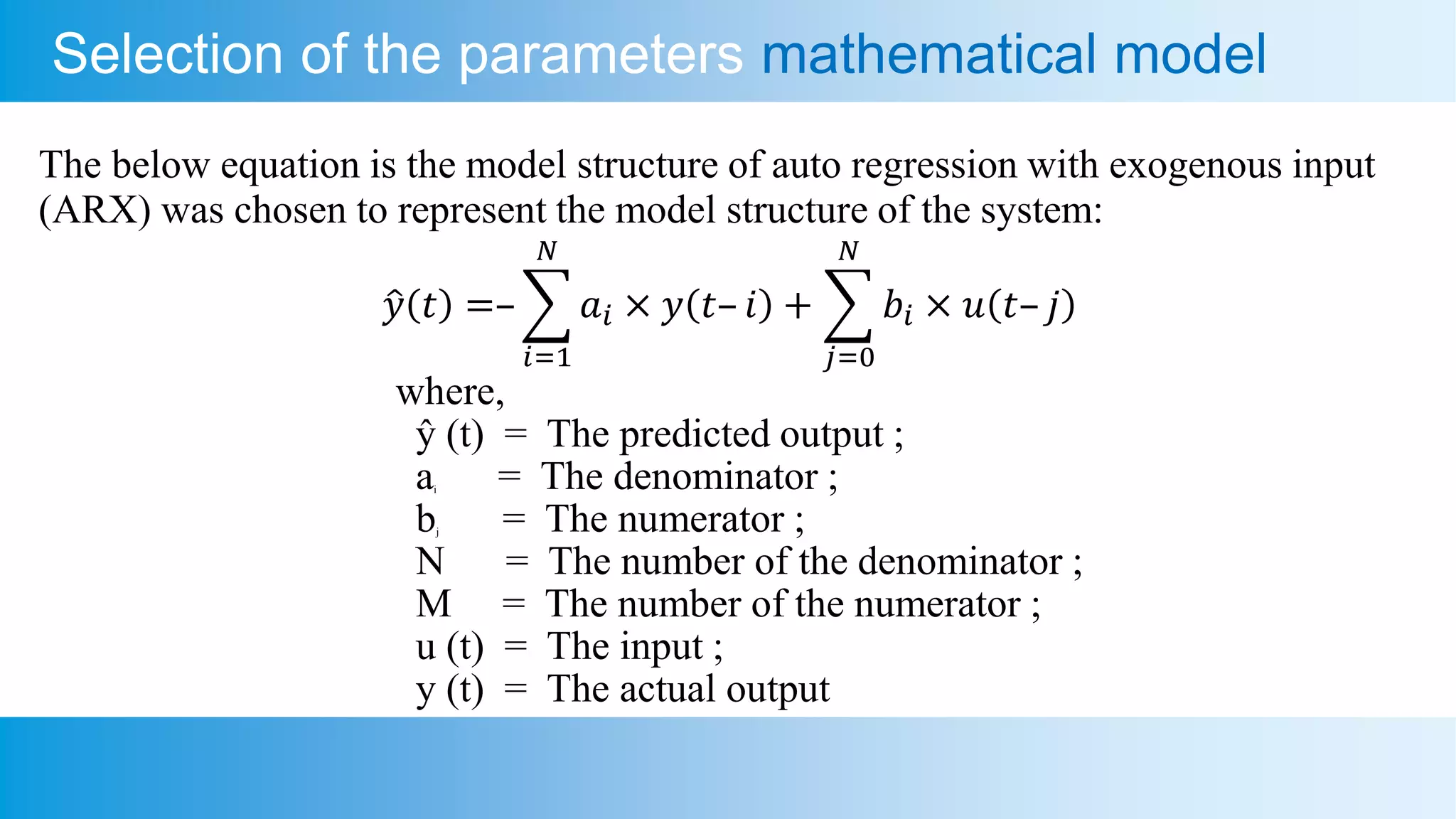 Selection of the parameters mathematical model
The below equation is the model structure of auto regression with exogenous input
(ARX) was chosen to represent the model structure of the system:
𝑦 𝑡 =–
𝑖=1
𝑁
𝑎𝑖 × 𝑦 𝑡– 𝑖 +
𝑗=0
𝑁
𝑏𝑖 × 𝑢 𝑡– 𝑗
where,
ŷ (t) = The predicted output ;
ai = The denominator ;
bj = The numerator ;
N = The number of the denominator ;
M = The number of the numerator ;
u (t) = The input ;
y (t) = The actual output
 