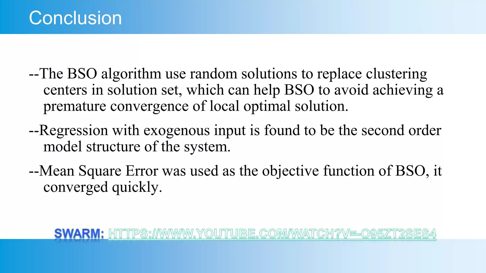 Conclusion
--The BSO algorithm use random solutions to replace clustering
centers in solution set, which can help BSO to avoid achieving a
premature convergence of local optimal solution.
--Regression with exogenous input is found to be the second order
model structure of the system.
--Mean Square Error was used as the objective function of BSO, it
converged quickly.
 