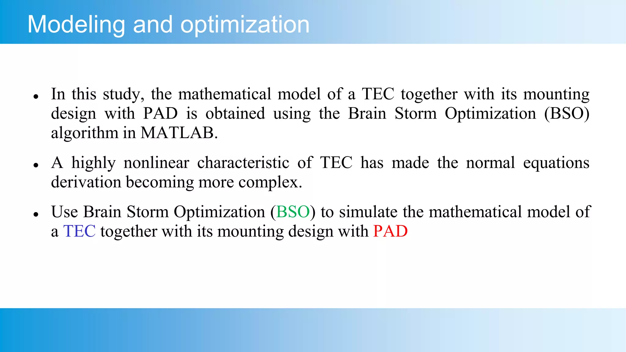 Modeling and optimization
 In this study, the mathematical model of a TEC together with its mounting
design with PAD is obtained using the Brain Storm Optimization (BSO)
algorithm in MATLAB.
 A highly nonlinear characteristic of TEC has made the normal equations
derivation becoming more complex.
 Use Brain Storm Optimization (BSO) to simulate the mathematical model of
a TEC together with its mounting design with PAD
 