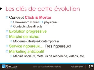 Les clés de cette évolution Concept  Click & Mortar Show-room virtuel  ET  physique Contacts plus directs Evolution progressive Marché de niche:  Moderne-Lifestyle-Contemporain Service rigoureux…  Très rigoureux! Marketing anticipatif Médias sociaux, moteurs de recherche, vidéos, etc. 