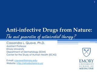 Anti-infective Drugs from Nature:
The next generation of antimicrobial therapy?
Cassandra L. Quave, Ph.D.
Assistant Professor
Emory University
Department of Dermatology (SOM)
Center for the Study of Human Health (ECAS)
E-mail: cquave@emory.edu
Website: http://etnobotanica.us/
1
 
