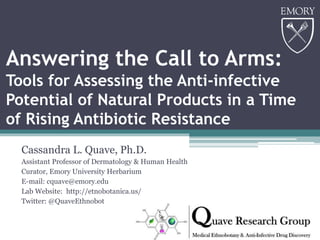 Answering the Call to Arms:
Tools for Assessing the Anti-infective
Potential of Natural Products in a Time
of Rising Antibiotic Resistance
Cassandra L. Quave, Ph.D.
Assistant Professor of Dermatology & Human Health
Curator, Emory University Herbarium
E-mail: cquave@emory.edu
Lab Website: http://etnobotanica.us/
Twitter: @QuaveEthnobot
 