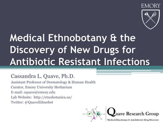 Medical Ethnobotany & the
Discovery of New Drugs for
Antibiotic Resistant Infections
Cassandra L. Quave, Ph.D.
Assistant Professor of Dermatology & Human Health
Curator, Emory University Herbarium
E-mail: cquave@emory.edu
Lab Website: http://etnobotanica.us/
Twitter: @QuaveEthnobot
 