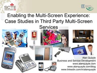 Enabling the Multi-Screen Experience:
Case Studies in Third Party Multi-Screen
               Services




                                                             Alan Quayle
                                       Business and Service Development
                                                    www.alanquayle.com
                                               www.alanquayle.com/blog
                                          www.linkedin.com/in/alanquayle
 1
                  © 2008 Alan Quayle
 