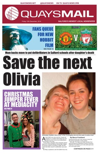 QUAYSNEWS.NET @QUAYSNEWS ON TV: QUAYS NEWS 5PM 
Friday 12th December, 2014 SALFORD’S NEWEST LOCAL NEWSPAPER 
BIG MATCH: Manchester United VS Liverpool 
Sa ve the next 
Olivia 
Mum backs move to put defibrillators in Salford schools after daughter’s death 
SHOCKING FIGURES: Olivia is just 1 of the 12 youngsters who die every week of cardiac arrest 
ASALFORD mum who lost her 14-year-old 
daughter to a sudden heart attack has wel-comed 
the city’s move to put defibrillators 
in all schools in the area. 
Tracey Raby’s daughter Olivia tragically passed 
away at St. Ambrose Barlow School after collaps-ing 
during a game of rounders in 2008. Her life 
could have been saved if a defibrillator was avail-able. 
Ms Raby is pleased to see that Salford has now 
By Becca Frankland 
become the first city in the country to have the 
life-saving machines in every school. 
She said: “If it helps any further families from 
going through the heartache of losing a precious 
child then it is brilliant, as it is the worst pain ever 
and never goes away.” 
FANS QUEUE 
FOR NEW 
HOBBIT 
FILM 
SEE PAGE 10 
CHRISTMAS 
JUMPER FEVER 
AT MEDIACITY SEE PAGE 9 
CONTINUES ON PAGE 8 >> 
 